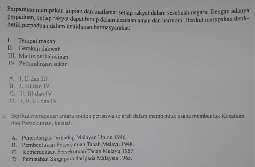 Perpaduan merupakan impian dan matlamat setiap rakyat dalam sesebuah negara. Dengan adanya
perpaduan, setiap rakyat dapat hidup dalam keadaan aman dan harmoni. Berikut merupakan detik-
detik perpaduan dalam kehidupan bermasyarakat:
I. Tempat makan
II. Gerakan dakwah
III. Majlis perkahwinan
IV. Pertandingan sukan
A. I, II dan III
B. I, III dan IV
C. II, III dan IV
D. I. II, II dan IV
3. Berikut merupakan antara contoh peristiwa sejarah dalam membentuk usaha membentuk Kesatuan
dan Persekutuan, kecuali
A. Penentangan terhadap Malayan Union 1946.
B. Pembentukan Persekutuan Tanah Melayu 1948.
C. Kemerdekaan Persekutuan Tanah Melayu 1957.
D. Pemisahan Singapura daripada Malaysia 1965.