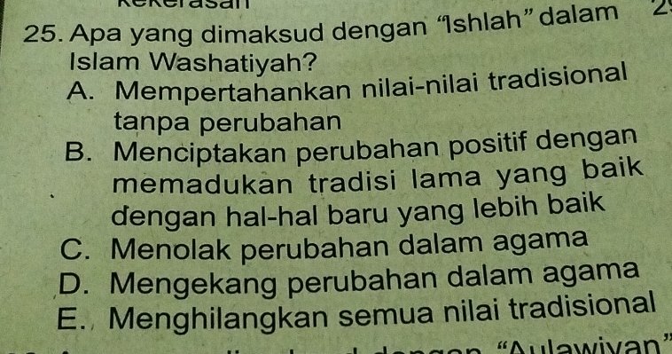 Apa yang dimaksud dengan ‘Ishlah” dalam Z
Islam Washatiyah?
A. Mempertahankan nilai-nilai tradisional
tanpa perubahan
B. Menciptakan perubahan positif dengan
memadukan tradisi lama yang baik
dengan hal-hal baru yang lebih baik
C. Menolak perubahan dalam agama
D. Mengekang perubahan dalam agama
E. Menghilangkan semua nilai tradisional
'Aulawivan'