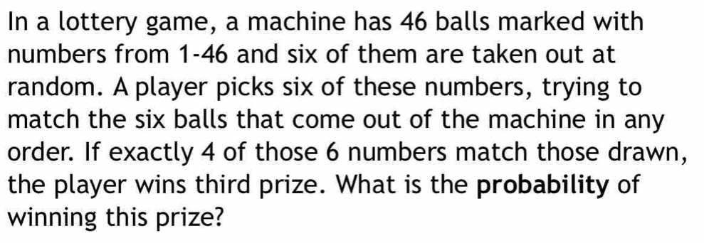 In a lottery game, a machine has 46 balls marked with 
numbers from 1-46 and six of them are taken out at 
random. A player picks six of these numbers, trying to 
match the six balls that come out of the machine in any 
order. If exactly 4 of those 6 numbers match those drawn, 
the player wins third prize. What is the probability of 
winning this prize?