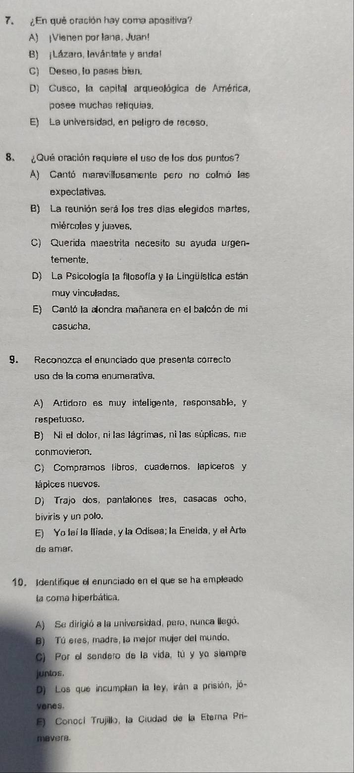 ¿En qué oración hay coma apositiva?
A) ¡Vienen por Iana. Juan!
B) ¡Lázaro, levántate y andal
C) Deseo, to pases bien.
D) Cusco, la capital arqueológica de América,
posee muchas reliquias.
E) La universidad, en peligro de receso.
8  ¿ Qué oración requiere el uso de los dos puntos?
A) Cantó maravillosamente pero no colmó las
expectativas.
B) La reunión será los tres días elegidos martes,
miércoles y jueves.
C) Querida maestrita necesito su ayuda urgen-
temente.
D) La Psicología la filosofía y la Lingüística están
muy vinculadas.
E) Cantó la alondra mañanera en el balcón de mi
casucha.
9. Reconozca el enunçiado que presenta correcto
uso de la coma enumerativa,
A) Artidoro es muy inteligente, responsable, y
respetuoso.
B) Ni el dolor, ni las lágrimas, ni las súplicas, me
conmovieron.
C) Compramos libros, cuadernos. lapiceros y
lápices nuevos.
D) Trajo dos, pantalones tres, casacas ocho,
biviris y un polo.
E) Yo leí la Iliada, y la Odisea; la Eneida, y el Arte
de amar.
10. Identifique el enunciado en el que se ha empleado
la coma hiperbática.
A) Se dirigió a la universidad, pero, nunca llegó.
B) Tú eres, madre, la mejor mujer del mundo.
C) Por el sendero de la vida, tú y yo siempre
juntos.
D) Los que incumplan la ley, irán a prisión, jó-
yenes.
) Conocí Trujilko, la Ciudad de la Eterna Pri-
mavera.