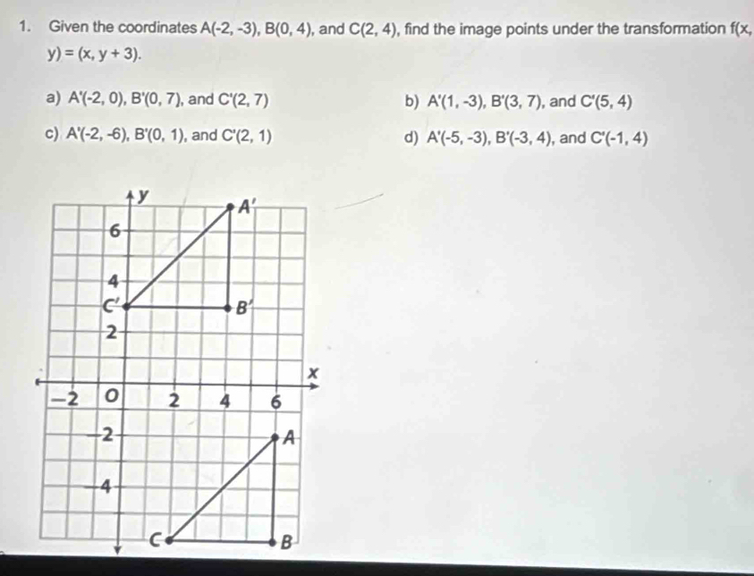 Given the coordinates A(-2,-3),B(0,4) , and C(2,4) , find the image points under the transformation f(x,
y)=(x,y+3).
a) A'(-2,0),B'(0,7) , and C'(2,7) b) A'(1,-3),B'(3,7) , and C'(5,4)
c) A'(-2,-6),B'(0,1) , and C'(2,1) d) A'(-5,-3),B'(-3,4) , and C'(-1,4)