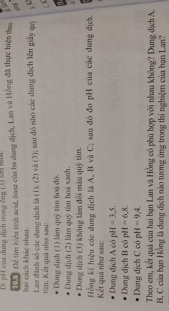 D. pH của dung dịch trong ông (3) lớn nhất.
106: Để tìm hiểu tính acid, base của ba dung dịch, Lan và Hồng đã thực hiện theo để làm
dùng 1
hai cách khác nhau.
Lan đánh số các dung dịch là (1), (2) và (3); sau đó nhỏ các dung dịch lên giấy quỷ K
tím. Kết quả như sau: C. K
Dung dịch (1) làm quỳ tím hoá đỏ.
11.
Dung dịch (2) làm quỳ tím hoá xanh.
v1
Dung dịch (3) không làm đổi màu quỳ tím.
Hồng kí hiệu các dung dịch là A, B và C; sau đó đo pH của các dung dịch.
Kết quả như sau:
Dung dịch A có pH=3,5. 
Dung dịch B có pH=6,8. 
Dung dịch C có pH=9,4. 
Theo em, kết quả của hai bạn Lan và Hồng có phù hợp với nhau không? Dung dịch A,
B, C của bạn Hồng là dung dịch nào tương ứng trong thí nghiệm của bạn Lan?