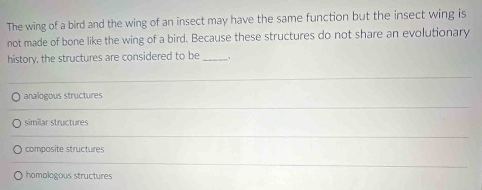 The wing of a bird and the wing of an insect may have the same function but the insect wing is
not made of bone like the wing of a bird. Because these structures do not share an evolutionary
history, the structures are considered to be_
analogous structures
similar structures
composite structures
homologous structures