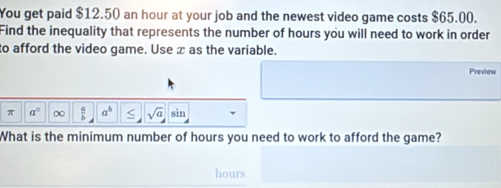 You get paid $12.50 an hour at your job and the newest video game costs $65.00. 
Find the inequality that represents the number of hours you will need to work in order 
to afford the video game. Use x as the variable. 
Preview 
π a° ∞  a/b  a^b sqrt(a) sin 
What is the minimum number of hours you need to work to afford the game?
hours