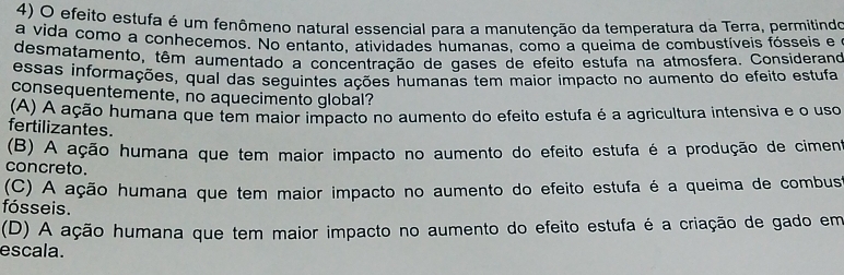 efeito estufa é um fenômeno natural essencial para a manutenção da temperatura da Terra, permitindo
a vida como a conheçemos. No entanto, atividades humanas, como a queima de combustíveis fósseis e
desmatamento, têm aumentado a concentração de gases de efeito estufa na atmosfera. Considerano
essas informações, qual das seguintes ações humanas tem maior impacto no aumento do efeito estufa
consequentemente, no aquecimento global?
(A) A ação humana que tem maior impacto no aumento do efeito estufa é a agricultura intensiva e o uso
fertilizantes.
(B) A ação humana que tem maior impacto no aumento do efeito estufa é a produção de cimeno
concreto.
(C) A ação humana que tem maior impacto no aumento do efeito estufa é a queima de combust
fósseis.
(D) A ação humana que tem maior impacto no aumento do efeito estufa é a criação de gado em
escala.