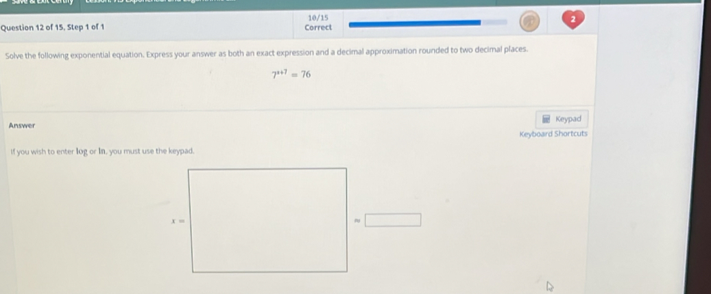 10/15 
Question 12 of 15. Step 1 of 1 Correct 
Solve the following exponential equation. Express your answer as both an exact expression and a decimal approximation rounded to two decimal places.
7^(x+7)=76
Answer Keypad 
Keyboard Shortcuts 
If you wish to enter log or In, you must use the keypad.