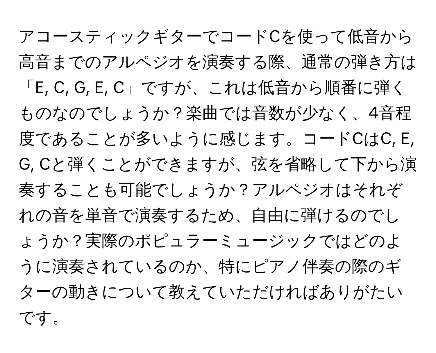 アコースティックギターでコードCを使って低音から高音までのアルペジオを演奏する際、通常の弾き方は「E, C, G, E, C」ですが、これは低音から順番に弾くものなのでしょうか？楽曲では音数が少なく、4音程度であることが多いように感じます。コードCはC, E, G, Cと弾くことができますが、弦を省略して下から演奏することも可能でしょうか？アルペジオはそれぞれの音を単音で演奏するため、自由に弾けるのでしょうか？実際のポピュラーミュージックではどのように演奏されているのか、特にピアノ伴奏の際のギターの動きについて教えていただければありがたいです。