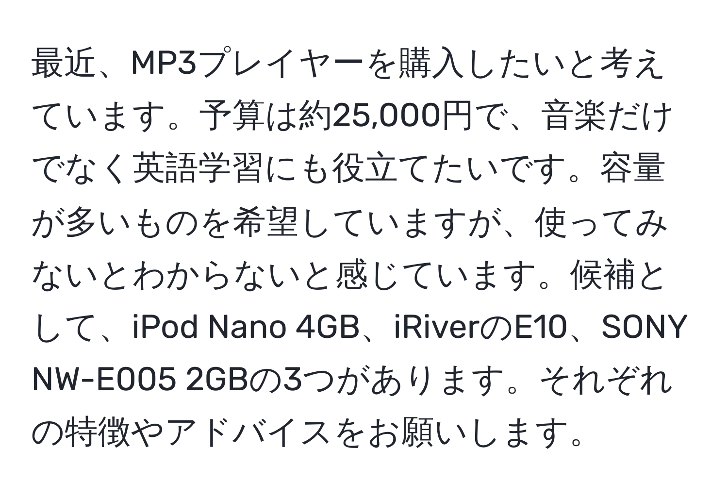 最近、MP3プレイヤーを購入したいと考えています。予算は約25,000円で、音楽だけでなく英語学習にも役立てたいです。容量が多いものを希望していますが、使ってみないとわからないと感じています。候補として、iPod Nano 4GB、iRiverのE10、SONY NW-E005 2GBの3つがあります。それぞれの特徴やアドバイスをお願いします。