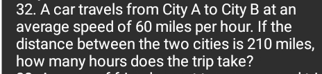 A car travels from City A to City B at an 
average speed of 60 miles per hour. If the 
distance between the two cities is 210 miles, 
how many hours does the trip take?