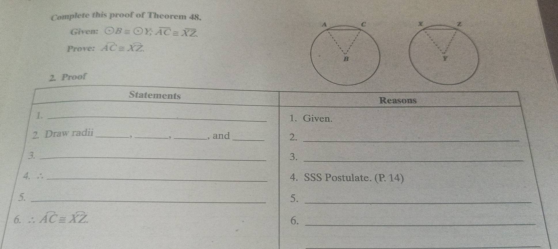 Complete this proof of Theorem 48.
Given: odot B≌ odot Y; overline AC≌ overline XZ. 
Prove: widehat AC≌ widehat XZ. 
2. Proof
Statements
Reasons
1._
1. Given.
2. Draw radii_ __, and_ 2._
-,
,
3._
3._
4. ∴ _4. SSS Postulate. (P 14)
5._
5._
6. ∴ widehat AC≌ widehat XZ. 6._