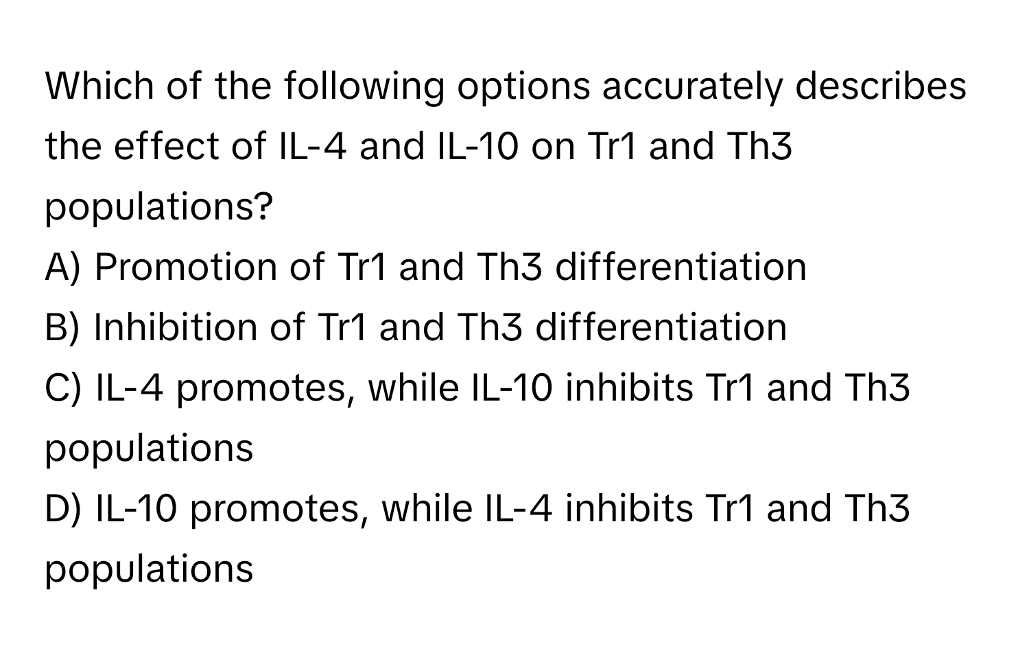 Which of the following options accurately describes the effect of IL-4 and IL-10 on Tr1 and Th3 populations?

A) Promotion of Tr1 and Th3 differentiation
B) Inhibition of Tr1 and Th3 differentiation
C) IL-4 promotes, while IL-10 inhibits Tr1 and Th3 populations
D) IL-10 promotes, while IL-4 inhibits Tr1 and Th3 populations