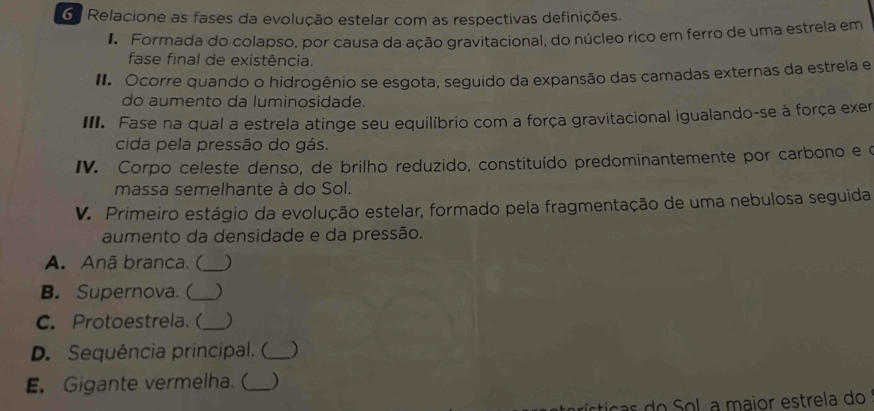 Relacione as fases da evolução estelar com as respectivas definições. 
1 Formada do colapso, por causa da ação gravitacional, do núcleo rico em ferro de uma estrela em 
fase final de existência. 
I. Ocorre quando o hidrogênio se esgota, seguido da expansão das camadas externas da estrela e 
do aumento da luminosidade. 
III. Fase na qual a estrela atinge seu equilíbrio com a força gravitacional igualando-se à força exer 
cida pela pressão do gás. 
IV. Corpo celeste denso, de brilho reduzido, constituído predominantemente por carbono e o 
massa semelhante à do Sol. 
V. Primeiro estágio da evolução estelar, formado pela fragmentação de uma nebulosa seguida 
aumento da densidade e da pressão. 
A. Anã branca. ( _) 
B. Supernova. (_ ) 
C. Protoestrela. (_ ) 
D. Sequência principal. (_ ) 
E. Gigante vermelha. (_ ) 
rírticas do Sol, a maior estrela do