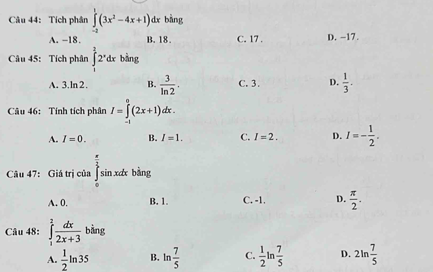 Tích phân ∈tlimits _(-2)^1(3x^2-4x+1)dx bàng
A. -18. B. 18. C. 17. D. -17.
Câu 45: Tích phân ∈tlimits _1^(22^x)dx bàng
A. 3.ln2. B.  3/ln 2 . C. 3. D.  1/3 . 
Câu 46: Tính tích phân I=∈tlimits _(-1)^0(2x+1)dx.
A. I=0. B. I=1. C. I=2. D. I=- 1/2 . 
Câu 47: Giá trị của ∈tlimits _0^((frac π)2)sin xdx bàng
A. 0. B. 1. C. -1. D.  π /2 . 
Câu 48: ∈tlimits _1^(2frac dx)2x+3 bằng
D.
A.  1/2 ln 35 ln  7/5   1/2 ln  7/5  2ln  7/5 
B.
C.