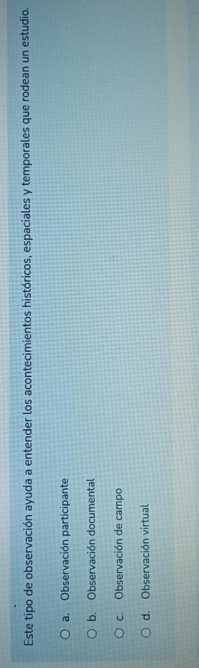 Este tipo de observación ayuda a entender los acontecimientos históricos, espaciales y temporales que rodean un estudio.
a. Observación participante
b. Observación documental
c. Observación de campo
d. Observación virtual
