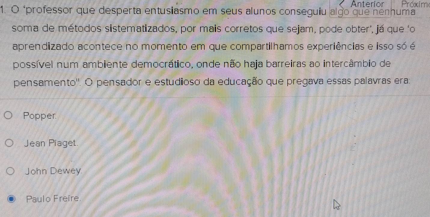 Anterior Próxim
1. O "professor que desperta entusiasmo em seus alunos conseguiu algo que nenhuma
soma de métodos sistematizados, por mais corretos que sejam, pode obter’, já que ‘o
aprendizado acontece no momento em que compartilhamos experiências e isso só é
possível num ambiente democrático, onde não haja barreiras ao intercâmbio de
pensamento''. O pensador e estudioso da educação que pregava essas palavras era:
Popper.
Jean Piaget.
John Dewey.
Paulo Freire