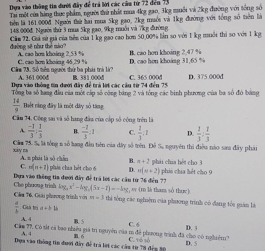 Dựa vào thông tin dưới đây để trả lời các câu từ 72 đến 73
Tại một cửa hàng thực phẩm, người thứ nhất mua 4kg gao, 3kg muối và 2kg đường với tổng số
tiền là 161.000đ. Người thứ hai mua 5kg gạo, 2kg muối và 1kg đường với tổng số tiền là
148.000đ. Người thứ 3 mua 5kg gao, 9kg muồi và 7kg đường.
Câu 72. Giả sử giá của tiền của 1 kg gao cao hơn 50,00% lần so với 1 kg muồi thì so với 1 kg
đường sẽ như thể nào?
A. cao hơn khoảng 2,53 % B. cao hơn khoảng 2,47 %
C. cao hơn khoảng 46,29 % D. cao hơn khoảng 31,65 %
Câu 73. Số tiền người thứ ba phải trả là?
A. 361.000đ B. 381.000đ C. 365.000đ D. 375.000đ
Dựa vào thông tin dưới đây để trả lời các câu từ 74 đến 75
Tổng ba số hạng đầu của một cấp số công bằng 2 và tổng các bình phương của ba số đó băng
 14/9  Biết răng đây là một dãy số tăng.
Câu 74. Công sai và số hạng đầu của cấp số cộng trên là
A.  (-1)/3 ; 1/3  B.  (-1)/3 ;1 C.  1/3 ; 1 D.  1/3 ; 1/3 
Câu 75. S_n là tổng n số hạng đầu tiên của dãy số trên. Để S_n nguyên thì điều nào sau đây phải
xảy ra
A. n phải là số chẵn phải chia hết cho 3
B. n+2
C. n(n+1) phải chia hết cho 6 D. n(n+2) phải chia hết cho 9
Dựa vào thông tin dưới đây để trả lời các câu từ 76 đến 77
Cho phương trình log _9x^2-log _3(5x-1)=-log _3m (m là tham số thực).
Câu 76. Giải phương trình với m=3 thì tổng các nghiệm của phương trình có dạng tổi giản là
 a/b  Giá trị a+b là
A. 4 B. 5 C. 6 D. 3
Câu 77. Có tất cả bao nhiêu giá trị nguyên của m để phương trình đã cho có nghiêm?
A. 4 B. 6 C. vô số D. 5
Dựa vào thông tin dưới đây để trả lời các câu từ 78 đến 80
