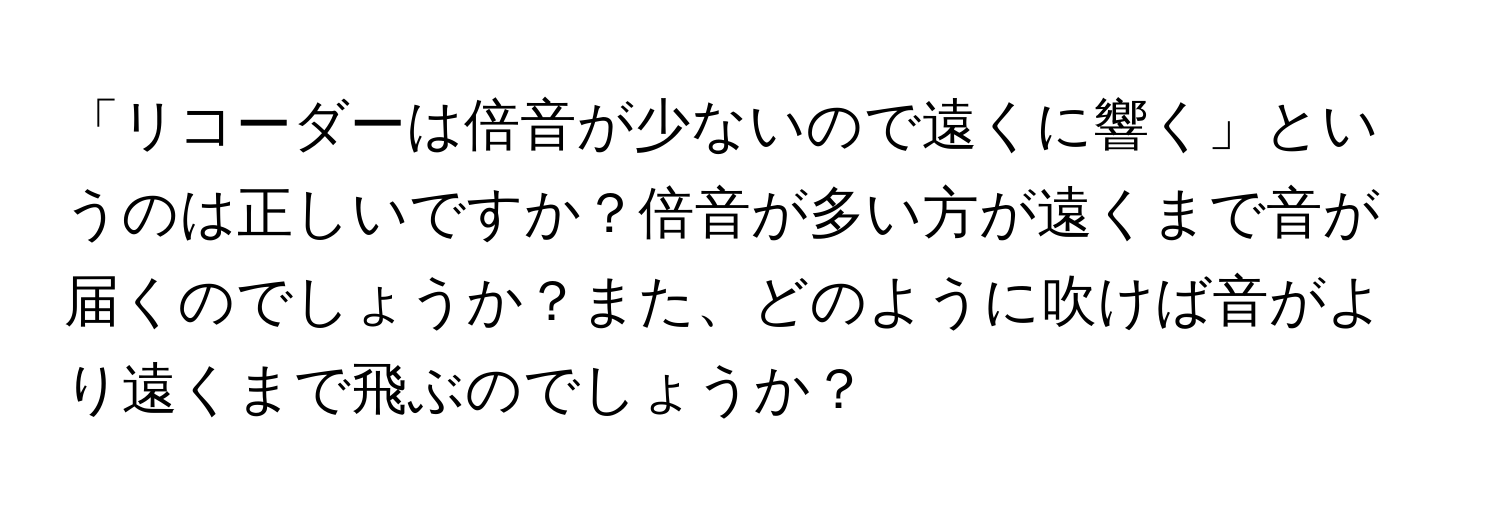 「リコーダーは倍音が少ないので遠くに響く」というのは正しいですか？倍音が多い方が遠くまで音が届くのでしょうか？また、どのように吹けば音がより遠くまで飛ぶのでしょうか？