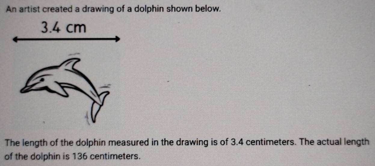 An artist created a drawing of a dolphin shown below. 
The length of the dolphin measured in the drawing is of 3.4 centimeters. The actual length 
of the dolphin is 136 centimeters.