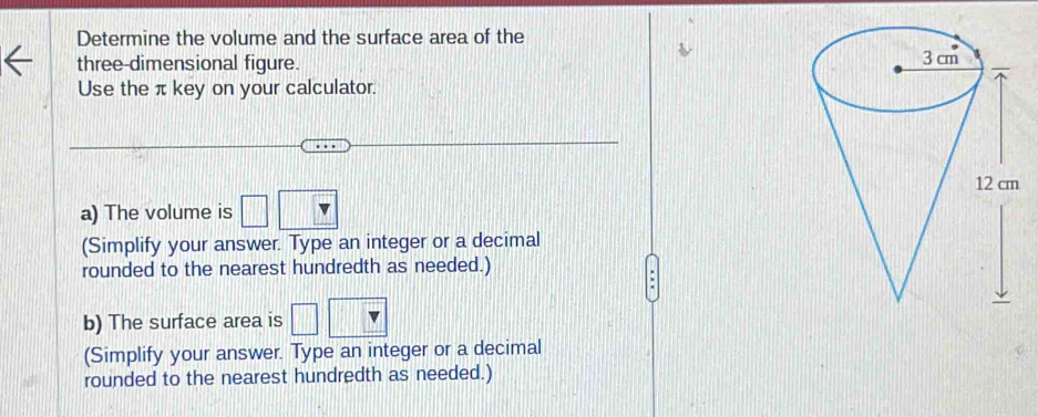 Determine the volume and the surface area of the 
three-dimensional figure. 
Use the π key on your calculator. 
a) The volume is □
(Simplify your answer. Type an integer or a decimal 
rounded to the nearest hundredth as needed.) 
b) The surface area is □
(Simplify your answer. Type an integer or a decimal 
rounded to the nearest hundredth as needed.)