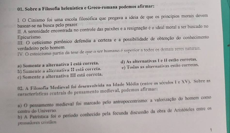 Sobre a Filosofia helenística e Greco-romana podemos afirmar:
I. O Cinísmo foi uma escola filosófica que pregava a ideia de que os princípios morais devem
basear-se na busca pelo prazer.
II. A serenidade encontrada no controle das paixões e a resignação é o ideal moral a ser buscado no
Epicurismo.
III. O ceticismo pirrônico defendia a certeza e a possibilidade de obtenção do conhecimento
verdadeiro pelo homem.
IV. O estoicismo partia da tese de que o ser humano é superior a todos os demais seres naturais.
a) Somente a alternativa I está correta. d) As alternativas I e II estão corretas.
b) Somente a alternativa II está correta. e) Todas as alternativas estão corretas.
c) Somente a alternativa III está correta.
02. A Filosofia Medieval foi desenvolvida na Idade Média (entre os séculos I e XV). Sobre as
características centrais do pensamento medieval, podemos afirmar:
a) O pensamento medieval foi marcado pelo antropocentrismo: a valorização do homem como
centro do Universo.
b) A Patristica foi o período conhecido pela fecunda discussão da obra de Aristóteles entre os
pensadores cristãos
1