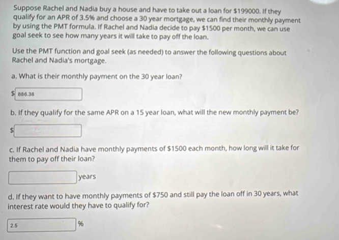 Suppose Rachel and Nadia buy a house and have to take out a loan for $199000. If they 
qualify for an APR of 3.5% and choose a 30 year mortgage, we can find their monthly payment 
by using the PMT formula. If Rachel and Nadia decide to pay $1500 per month, we can use 
goal seek to see how many years it will take to pay off the loan. 
Use the PMT function and goal seek (as needed) to answer the following questions about 
Rachel and Nadia's mortgage. 
a. What is their monthly payment on the 30 year loan?
$ 886.38
b. If they qualify for the same APR on a 15 year loan, what will the new monthly payment be?
$
c. If Rachel and Nadia have monthly payments of $1500 each month, how long will it take for 
them to pay off their loan?
years
d. If they want to have monthly payments of $750 and still pay the loan off in 30 years, what 
interest rate would they have to qualify for? 
2.5