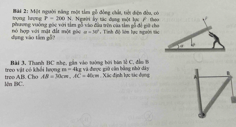 Một người nâng một tấm gỗ đồng chất, tiết diện đều, có 
trọng lượng P=200N. Người ấy tác dụng một lực vector F theo 
phương vuông góc với tấm gỗ vào đầu trên của tấm gỗ đề giữ cho 
nó hợp với mặt đất một góc alpha =30°. Tính độ lớn lực người tác 
dụng vào tấm gỗ? 
Bài 3. Thanh BC nhẹ, gắn vào tường bởi bản lề C, đầu B
treo vật có khối lượng m=4kg và được giữ cân bằng nhờ dây 
treo AB. Cho AB=30cm, AC=40cm Xác định lực tác dụng 
lên BC.