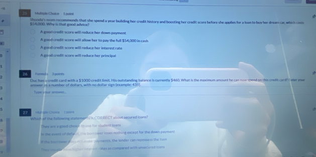 94 25 Multiple Choice 1 point
Shonda's mom recommends that she spend a year building her credit history and boosting her credit score before she applies for a loan to buy her dream car, which cost
$54,000. Why is that good advice?
A good credit score will reduce her down payment
A good credit score will allow her to pay the full $54,000 in cash
A good credit score will reduce her interest rate
a A good credit score will reduce her principal
1
7 26 Formula 3 points
Duc has a credit card with a $1000 credit limit. His outstanding balance is currently $460. What is the maximum amount he can now spend on this credit card? I nter your
1 answer as a number of dollars, with no dollar sign (example: 435).
Type your answer...
A
5
Mup ple Choics 1 point
Which of the following statements is CORRECT about secured loans?
They are a good choice to use for student loans
1
In the event of defalnt, the borrower loses nothing except for the down payment
If the borrower daes ncit make payments, the lender can repossess the item
They usuaha v himer intenest rates as compared with unsecured loans