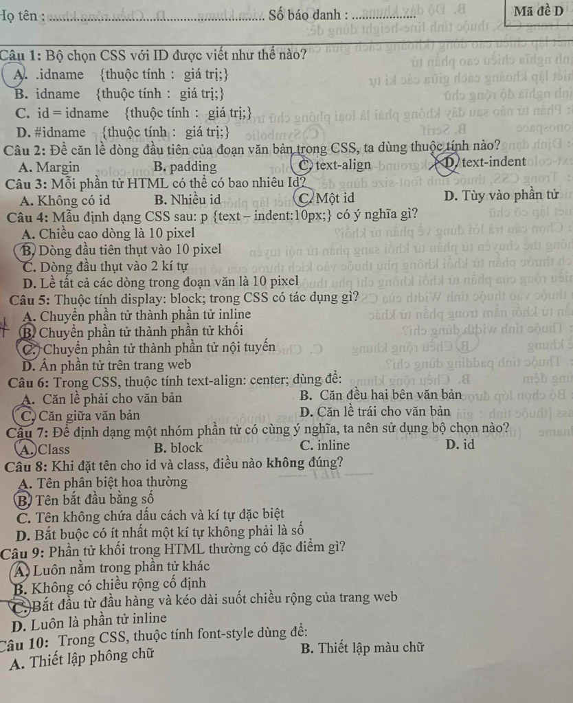 Họ tên : _ Số báo danh : _Mã đề D
Câu 1: Bộ chọn CSS với ID được viết như thế nào?
A.  .idname thuộc tính : giá trị;
B. idname thuộc tính: giá trị;
C. id = idname thuộc tính : giá trị;
D. #idname thuộc tính : giá trị;
Câu 2: Đề căn lề dòng đầu tiên của đoạn văn bản trong CSS, ta dùng thuộc tính nào?
A. Margin B. padding C text-align D text-indent
Câu 3: Mỗi phần tử HTML có thể có bao nhiêu Id?
A. Không có id B. Nhiều id C. Một id D. Tùy vào phần tử
Câu 4: Mẫu định dạng CSS sau: p text - indent:10px; có ý nghĩa gì?
A. Chiều cao dòng là 10 pixel
B Dòng đầu tiên thụt vào 10 pixel
C. Dòng đầu thụt vào 2 kí tự
D. Lề tất cả các dòng trong đoạn văn là 10 pixel
Câu 5: Thuộc tính display: block; trong CSS có tác dụng gì?
A. Chuyền phần tử thành phần tử inline
B Chuyển phần tử thành phần tử khối
C. Chuyền phần tử thành phần tử nội tuyến
D. Ấn phần tử trên trang web
Câu 6: Trong CSS, thuộc tính text-align: center; dùng đề:
A. Căn lề phải cho văn bản B. Căn đều hai bên văn bản
C) Căn giữa văn bản D. Căn lề trái cho văn bản
Câu 7: Để định dạng một nhóm phần tử có cùng ý nghĩa, ta nên sử dụng bộ chọn nào?
A.)Class B. block C. inline D. id
Câu 8: Khi đặt tên cho id và class, điều nào không đúng?
A. Tên phân biệt hoa thường
B) Tên bắt đầu bằng số
C. Tên không chứa dấu cách và kí tự đặc biệt
D. Bắt buộc có ít nhất một kí tự không phải là số
Câu 9: Phần tử khối trong HTML thường có đặc điểm gì?
A Luôn nằm trong phần tử khác
B. Không có chiều rộng cổ định
C.)Bắt đầu từ đầu hàng và kéo dài suốt chiều rộng của trang web
D. Luôn là phần tử inline
Câu 10: Trong CSS, thuộc tính font-style dùng đề:
A. Thiết lập phông chữ
B. Thiết lập màu chữ