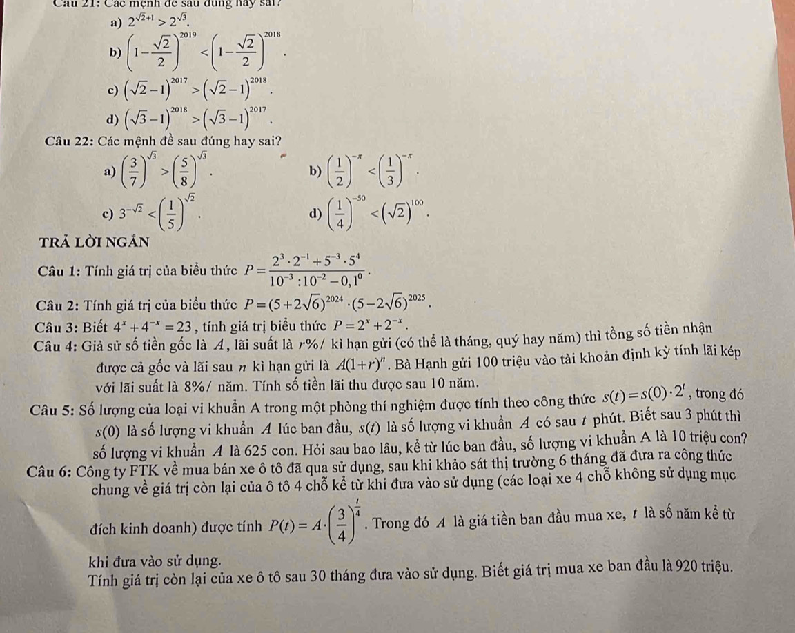 Các mệnh đe sau dụng hay sải?
a) 2^(sqrt(2)+1)>2^(sqrt(3)).
b) (1- sqrt(2)/2 )^2019
c) (sqrt(2)-1)^2017>(sqrt(2)-1)^2018.
d) (sqrt(3)-1)^2018>(sqrt(3)-1)^2017.
Câu 22: Các mệnh đề sau đúng hay sai?
a) ( 3/7 )^sqrt(3)>( 5/8 )^sqrt(3). ( 1/2 )^-x
b)
c) 3^(-sqrt(2)) ( 1/4 )^-50
d)
trả lời ngán
Câu 1: Tính giá trị của biểu thức P= (2^3· 2^(-1)+5^(-3)· 5^4)/10^(-3):10^(-2)-0,1^0 .
Câu 2: Tính giá trị của biểu thức P=(5+2sqrt(6))^2024· (5-2sqrt(6))^2025.
Câu 3: Biết 4^x+4^(-x)=23 , tính giá trị biểu thức P=2^x+2^(-x).
Câu 4: Giả sử số tiền gốc là A, lãi suất là r%/ kì hạn gửi (có thể là tháng, quý hay năm) thì tồng số tiền nhận
được cả gốc và lãi sau n kì hạn gửi là A(1+r)^n. Bà Hạnh gửi 100 triệu vào tài khoản định kỳ tính lãi kép
với lãi suất là 8%/ năm. Tính số tiền lãi thu được sau 10 năm.
Câu 5: Số lượng của loại vi khuẩn A trong một phòng thí nghiệm được tính theo công thức s(t)=s(0)· 2^t , trong đó
s(0) là số lượng vi khuẩn A lúc ban đầu, s(t) là số lượng vi khuẩn A có sau t phút. Biết sau 3 phút thì
số lượng vi khuẩn A là 625 con. Hỏi sau bao lâu, kể từ lúc ban đầu, số lượng vi khuẩn A là 10 triệu con?
Câu 6: Công ty FTK về mua bán xe ô tô đã qua sử dụng, sau khi khảo sát thị trường 6 tháng đã đưa ra công thức
chung về giá trị còn lại của ô tô 4 chỗ kể từ khi đưa vào sử dụng (các loại xe 4 chỗ không sử dụng mục
đích kinh doanh) được tính P(t)=A· ( 3/4 )^ t/4 . Trong đó A là giá tiền ban đầu mua xe, t là số năm kể từ
khi đưa vào sử dụng.
Tính giá trị còn lại của xe ô tô sau 30 tháng đưa vào sử dụng. Biết giá trị mua xe ban đầu là 920 triệu.