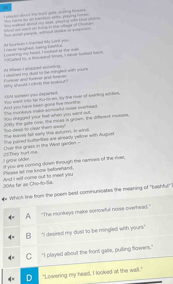 =
I played about the front gate, pulling flowers.
You came by on bamboo stilts, playing horse;
You walked about my seat, playing with blue plums.
5And we went on living in the village of Chokan:
Two small people, without dislike or suspicion.
At fourteen I married My Lord you.
I never laughed, being bashful.
Lowering my head, I looked at the wall.
10Called to, a thousand times, I never looked back.
At fifteen I stopped scowling,
I desired my dust to be mingled with yours
Forever and forever and forever.
Why should I climb the lookout?
15At sixteen you departed,
You went into far Ku-to-en, by the river of swirling eddies,
And you have been gone five months.
The monkeys make sorrowful noise overhead.
You dragged your feet when you went out.
20By the gate now, the moss is grown, the different mosses,
Too deep to clear them away!
The leaves fall early this autumn, in wind.
The paired butterflies are already yellow with August
Over the grass in the West garden --
25They hurt me.
I grow older.
If you are coming down through the narrows of the river,
Please let me know beforehand,
And I will come out to meet you
30As far as Cho-fo-Sa.
Which line from the poem best communicates the meaning of "bashful"?
A "The monkeys make sorrowful noise overhead."
+ B "I desired my dust to be mingled with yours"
C "I played about the front gate, pulling flowers."
× D "Lowering my head, I looked at the wall."