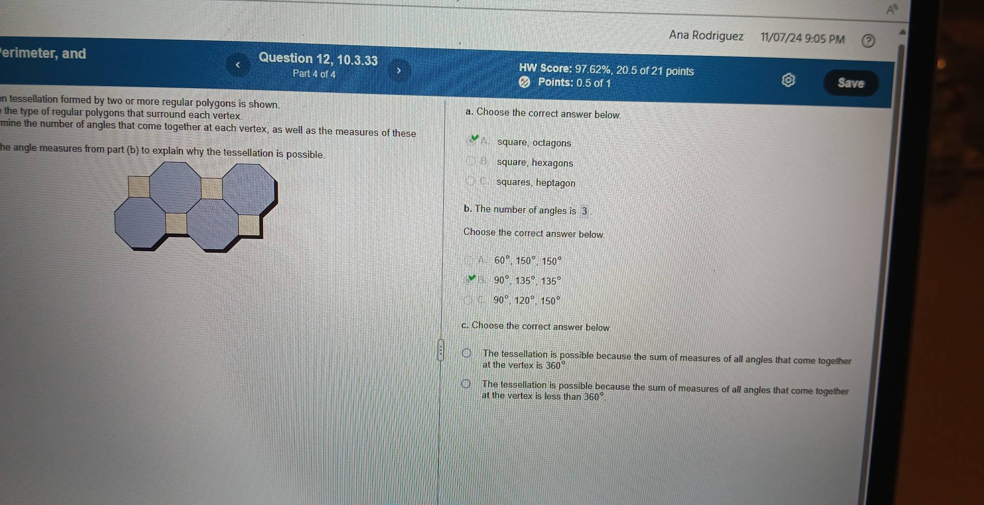 Ana Rodriguez 11/07/24 9:05 PM
Question 12, 10.3.33
erimeter, and HW Score: 97.62%, 20.5 of 21 points
Part 4 of 4 Save
Points: 0.5 of 1
en tessellation formed by two or more regular polygons is shown. a. Choose the correct answer below.
e the type of regular polygons that surround each vertex.
mine the number of angles that come together at each vertex, as well as the measures of these
square, octagons
he angle measures from part (b) to explain why the tessellation is possible.
square, hexagons
squares, heptagon
b. The number of angles is 3
Choose the correct answer below.
60°, 150°, 150°
90°, 135°, 135°
90°, 120°, 150°
c. Choose the correct answer below
The tessellation is possible because the sum of measures of all angles that come together
at the vertex i is360°
The tessellation is possible because the sum of measures of all angles that come together
at the vertex is less than 360°