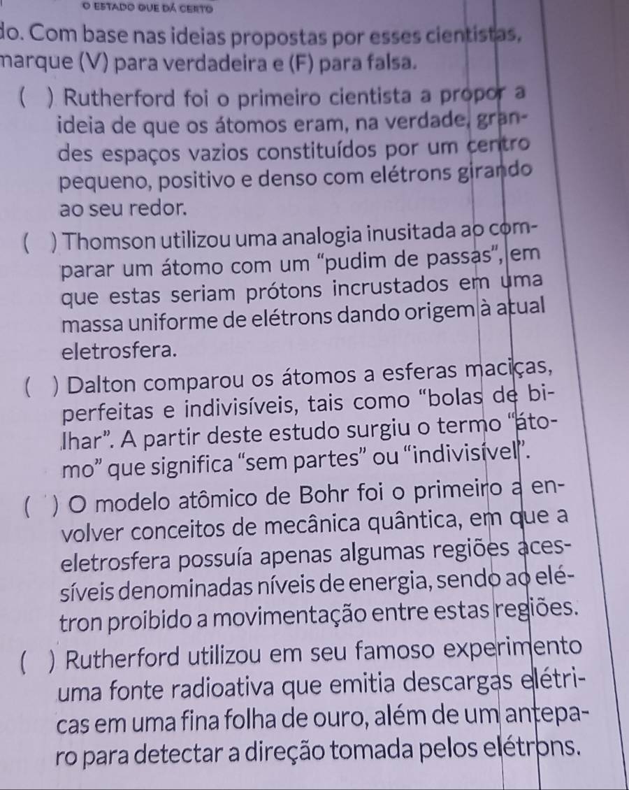 estado que dá certo 
do. Com base nas ideias propostas por esses cientistas, 
marque (V) para verdadeira e (F) para falsa. 
 ) Rutherford foi o primeiro cientista a propor a 
ideia de que os átomos eram, na verdade, gran- 
des espaços vazios constituídos por um centro 
pequeno, positivo e denso com elétrons girando 
ao seu redor. 
 ) Thomson utilizou uma analogia inusitada ao com- 
parar um átomo com um 'pudim de passas', em 
que estas seriam prótons incrustados em uma 
massa uniforme de elétrons dando origem à atual 
eletrosfera. 
( ) Dalton comparou os átomos a esferas maciças, 
perfeitas e indivisíveis, tais como "bolas de bi- 
Ihar”. A partir deste estudo surgiu o termo 'áto- 
mo” que significa “sem partes” ou “indivisível”. 
( ' ) O modelo atômico de Bohr foi o primeiro a en- 
volver conceitos de mecânica quântica, em que a 
eletrosfera possuía apenas algumas regiões aces- 
síveis denominadas níveis de energia, sendo ao elé- 
tron proibido a movimentação entre estas regiões. 
 ) Rutherford utilizou em seu famoso experimento 
uma fonte radioativa que emitia descargas elétri- 
cas em uma fina folha de ouro, além de um antepa- 
ro para detectar a direção tomada pelos elétrons.