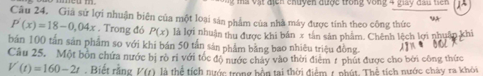 ma vật địển chuyền được trong vòng 4 giay đầu tiên 
Câu 24. Giả sử lợi nhuận biên của một loại sản phẩm của nhà máy được tính theo công thức
P'(x)=18-0,04x. Trong đó P(x) là lợi nhuận thu được khi bán x tấn sản phẩm. Chênh lệch lợi nhuân khi 
bán 100 tấn sản phẩm so với khi bán 50 tấn sản phẩm bằng bao nhiêu triệu đồng. 
Câu 25. Một bồn chứa nước bị rò ri với tốc độ nước chảy vào thời điêm # phút được cho bởi công thức
V'(t)=160-2t. Biết rằng V(t) là thể tích nước trong bốn tại thời điểm 1 phút. Thể tích nước chây ra khỏi