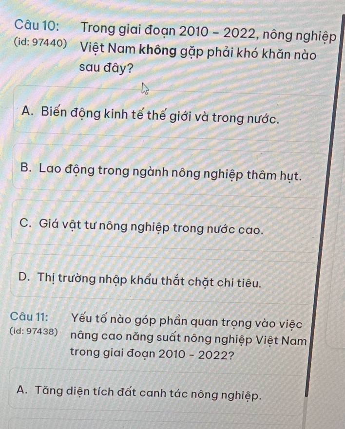 Trong giai đoạn 2010-2022 , nông nghiệp
(id: 97440) Việt Nam không gặp phải khó khăn nào
sau đây?
A. Biến động kinh tế thế giới và trong nước.
B. Lao động trong ngành nông nghiệp thâm hụt.
C. Giá vật tư nông nghiệp trong nước cao.
D. Thị trường nhập khẩu thắt chặt chi tiêu.
Câu 11: Yếu tố nào góp phần quan trọng vào việc
(id: 97438) nâng cao năng suất nông nghiệp Việt Nam
trong giai đoạn 2010-202 2?
A. Tăng diện tích đất canh tác nông nghiệp.