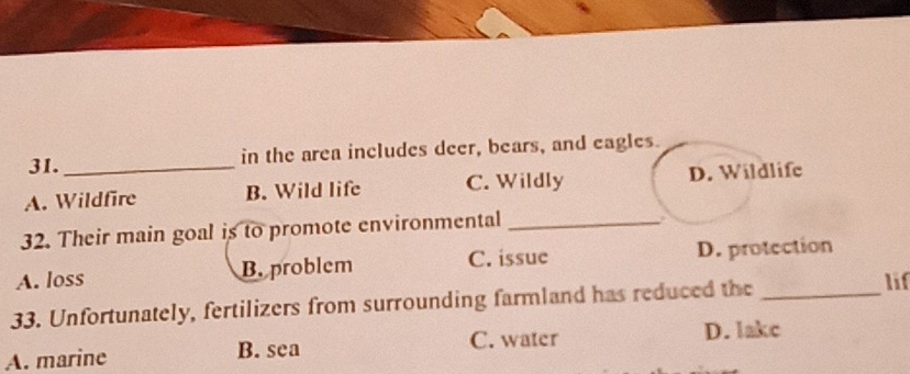 in the area includes deer, bears, and eagles.
A. Wildfire B. Wild life C. Wildly D. Wildlife
32. Their main goal is to promote environmental_
A. loss B. problem C. issue D. protection
33. Unfortunately, fertilizers from surrounding farmland has reduced the _lif
C. water
A. marine B. sea D. lakc