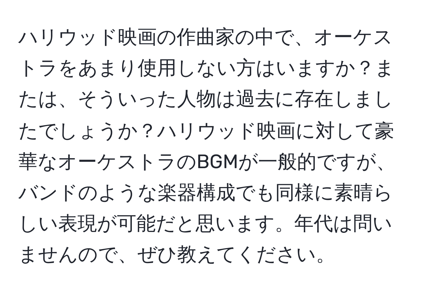 ハリウッド映画の作曲家の中で、オーケストラをあまり使用しない方はいますか？または、そういった人物は過去に存在しましたでしょうか？ハリウッド映画に対して豪華なオーケストラのBGMが一般的ですが、バンドのような楽器構成でも同様に素晴らしい表現が可能だと思います。年代は問いませんので、ぜひ教えてください。