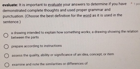 evaluate: It is important to evaluate your answers to determine if you have * 1 poi
demonstrated complete thoughts and used proper grammar and
punctuation. (Choose the best definition for the word as it is used in the
sentence.)
a drawing intended to explain how something works; a drawing showing the relation
between the parts
prepare according to instructions
assess the quality, ability or significance of an idea, concept, or item
examine and note the similarities or differences of