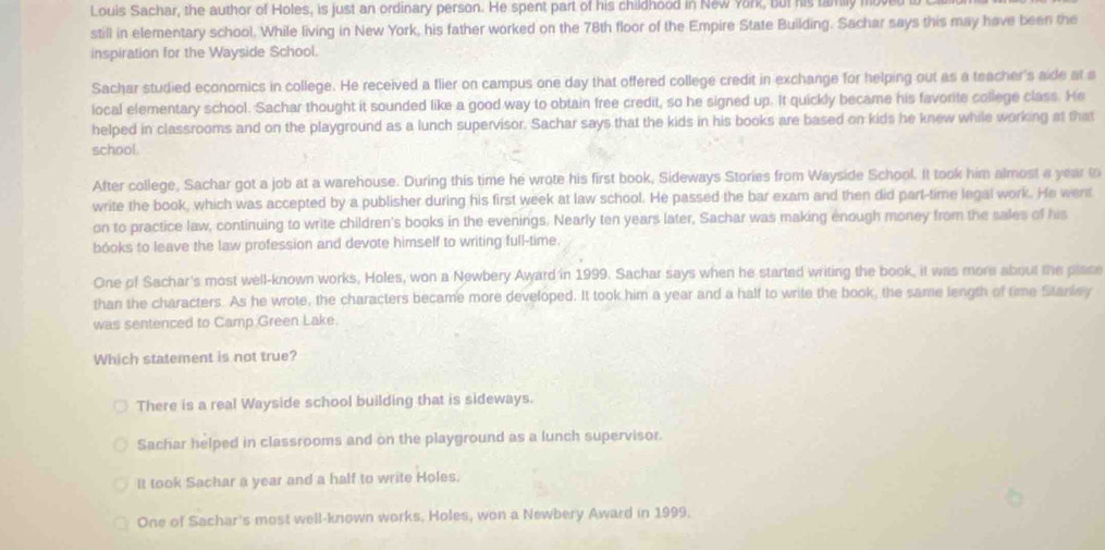 Louis Sachar, the author of Holes, is just an ordinary person. He spent part of his childhood in New York, but his tamily moved
still in elementary school. While living in New York, his father worked on the 78th floor of the Empire State Building. Sachar says this may have been the
inspiration for the Wayside School.
Sachar studied economics in college. He received a flier on campus one day that offered college credit in exchange for helping out as a teacher's aide at a
local elementary school. Sachar thought it sounded like a good way to obtain free credit, so he signed up. It quickly became his favorite college class. He
helped in classrooms and on the playground as a lunch supervisor. Sachar says that the kids in his books are based on kids he knew while working at that
school.
After college, Sachar got a job at a warehouse. During this time he wrote his first book, Sideways Stories from Wayside School. It took him almost a year to
write the book, which was accepted by a publisher during his first week at law school. He passed the bar exam and then did part-time legal work. He went
on to practice law, continuing to write children's books in the evenings. Nearly ten years later, Sachar was making enough money from the sales of his
bóoks to leave the law profession and devote himself to writing full-time.
One of Sachar's most well-known works, Holes, won a Newbery Award in 1999. Sachar says when he started writing the book, it was more about the place
than the characters. As he wrote, the characters became more developed. It took him a year and a half to write the book, the same length of time Stariey
was sentenced to Camp Green Lake.
Which statement is not true?
There is a real Wayside school building that is sideways.
Sachar helped in classrooms and on the playground as a lunch supervisor.
It took Sachar a year and a half to write Holes.
One of Sachar's most well-known works, Holes, won a Newbery Award in 1999.