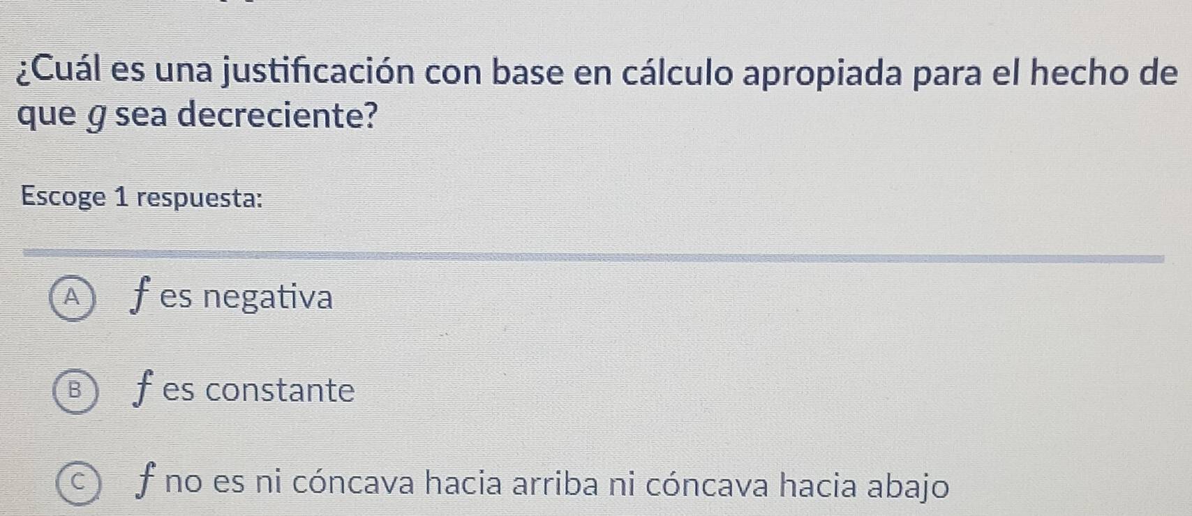 ¿Cuál es una justificación con base en cálculo apropiada para el hecho de
que ɡ sea decreciente?
Escoge 1 respuesta:
A fes negativa
B fes constante
f no es ni cóncava hacia arriba ni cóncava hacia abajo