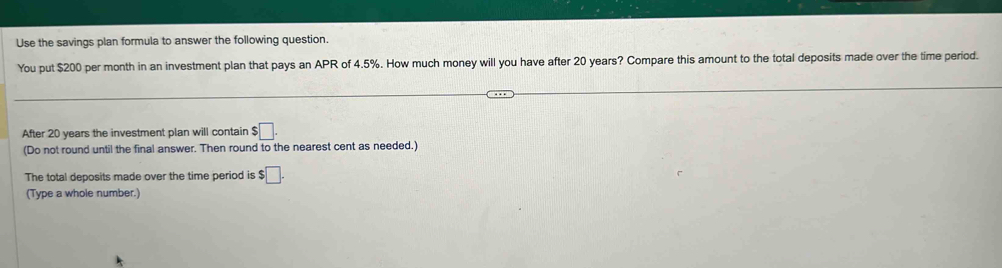 Use the savings plan formula to answer the following question. 
You put $200 per month in an investment plan that pays an APR of 4.5%. How much money will you have after 20 years? Compare this amount to the total deposits made over the time period. 
After 20 years the investment plan will contain $□. 
(Do not round until the final answer. Then round to the nearest cent as needed.) 
The total deposits made over the time period is $□. 
(Type a whole number.)