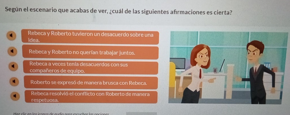 Según el escenario que acabas de ver, ¿cuál de las siguientes afrmaciones es cierta?
Rebeca y Roberto tuvieron un desacuerdo sobre una
idea.
Rebeca y Roberto no querían trabajar juntos.
I Rebeca a veces tenía desacuerdos con sus
compañeros de equipo.
Roberto se expresó de manera brusca con Rebeca.
Rebeca resolvió el conflicto con Roberto de manera
respetuosa.
Haz clic en los iconos de audio para escuchar las onciones