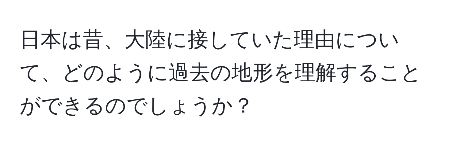 日本は昔、大陸に接していた理由について、どのように過去の地形を理解することができるのでしょうか？