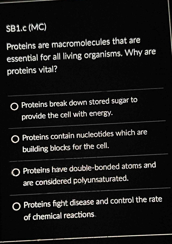 SB1.c (MC)
Proteins are macromolecules that are
essential for all living organisms. Why are
proteins vital?
Proteins break down stored sugar to
provide the cell with energy.
Proteins contain nucleotides which are
building blocks for the cell.
Proteins have double-bonded atoms and
are considered polyunsaturated.
Proteins fight disease and control the rate
of chemical reactions