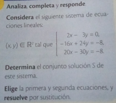 Analiza, completa y responde..
Considera el siguiente sistema de ecua-
ciones lineales:
(x,y)∈ R^2t al que beginarrayl 2x-3y=0, -16x+24y=-8, 20x-30y=-8.endarray.
Determina el conjunto solución S de
este sistema.
Elige la primera y segunda ecuaciones, y
resuelve por sustitución.