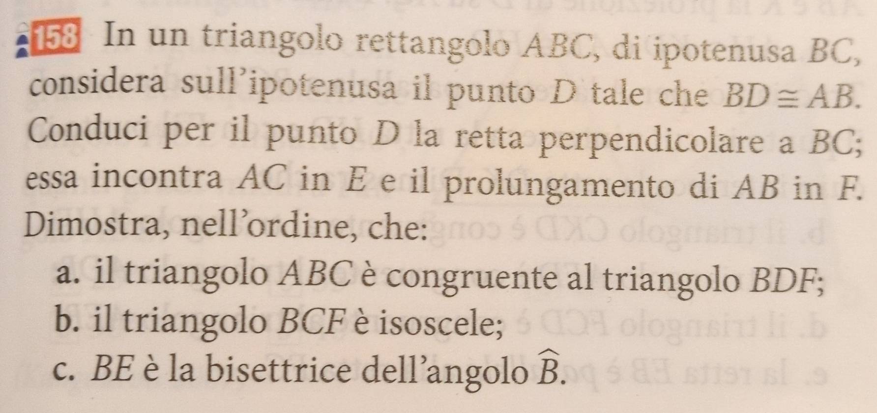 In un triangolo rettangolo ABC, di ipotenusa BC, 
considera sull'ipotenusa il punto D tale che BD≌ AB. 
Conduci per il punto D la retta perpendicolare a BC; 
essa incontra AC in E e il prolungamento di AB in F. 
Dimostra, nell’ordine, che: 
a. il triangolo ABC è congruente al triangolo BDF; 
b. il triangolo BCF è isoscele; 
c. BE è la bisettrice dell’angolo widehat B.