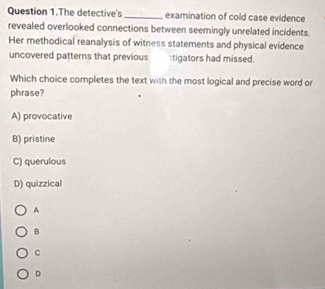 Question 1.The detective's _examination of cold case evidence
revealed overlooked connections between seemingly unrelated incidents.
Her methodical reanalysis of witness statements and physical evidence
uncovered patterns that previous tigators had missed.
Which choice completes the text with the most logical and precise word or
phrase?
A) provocative
B) pristine
C) querulous
D) quizzical
A
B
C
D