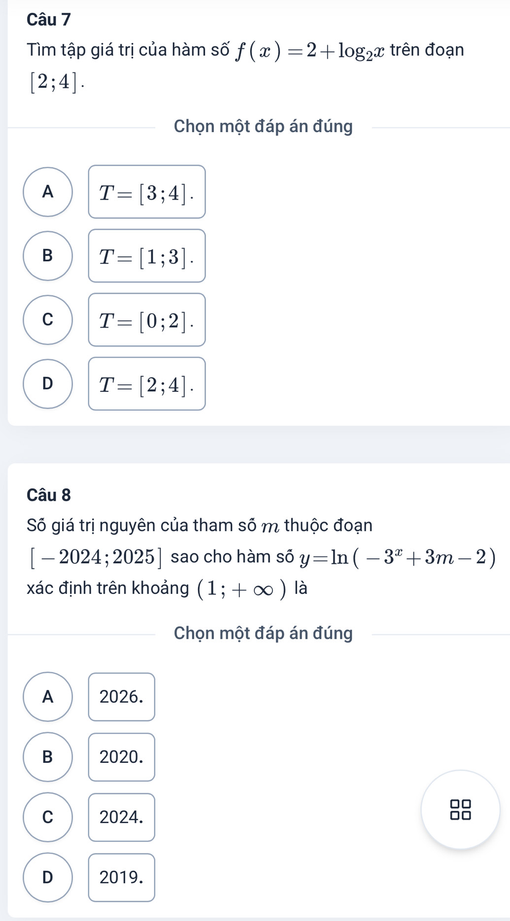 Tìm tập giá trị của hàm số f(x)=2+log _2x trên đoạn
[2;4]. 
Chọn một đáp án đúng
A T=[3;4].
B T=[1;3].
C T=[0;2].
D T=[2;4]. 
Câu 8
Số giá trị nguyên của tham số m thuộc đoạn
[-2024;2025] sao cho hàm số y=ln (-3^x+3m-2)
xác định trên khoảng (1;+∈fty ) là
Chọn một đáp án đúng
A 2026.
B 2020.
C 2024.
88
D 2019.