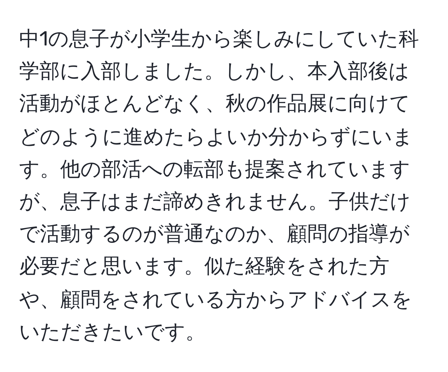 中1の息子が小学生から楽しみにしていた科学部に入部しました。しかし、本入部後は活動がほとんどなく、秋の作品展に向けてどのように進めたらよいか分からずにいます。他の部活への転部も提案されていますが、息子はまだ諦めきれません。子供だけで活動するのが普通なのか、顧問の指導が必要だと思います。似た経験をされた方や、顧問をされている方からアドバイスをいただきたいです。