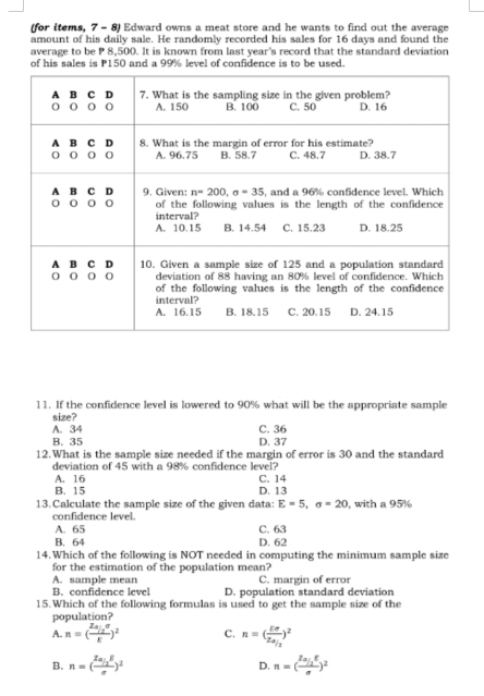 (for items, 7 - 8) Edward owns a meat store and he wants to find out the average
amount of his daily sale. He randomly recorded his sales for 16 days and found the
average to be P 8,500. It is known from last year's record that the standard deviation
of his sales is P150 and a 99% level of confidence is to be used.
11. If the confidence level is lowered to 90% what will be the appropriate sample
size?
A. 34 C. 36
B. 35 D. 37
12.What is the sample size needed if the margin of error is 30 and the standard
deviation of 45 with a 98% confidence level?
A. 16 C.14
B. 15 D. 13
13.Calculate the sample size of the given data: E=5,sigma =20 , with a 95%
confidence level.
A. 65 C. 63
B. 64 D. 62
14. Which of the following is NOT needed in computing the minimum sample size
for the estimation of the population mean?
A. sample mean C. margin of error
B. confidence level D. population standard deviation
15.Which of the following formulas is used to get the sample size of the
population?
A. n=( (Za/2sigma )/E )^2 C. n=(frac Esigma Za_1)^2
B. n=(frac Za_12Esigma )^2 n=(frac Za/_2Esigma )^2
D.