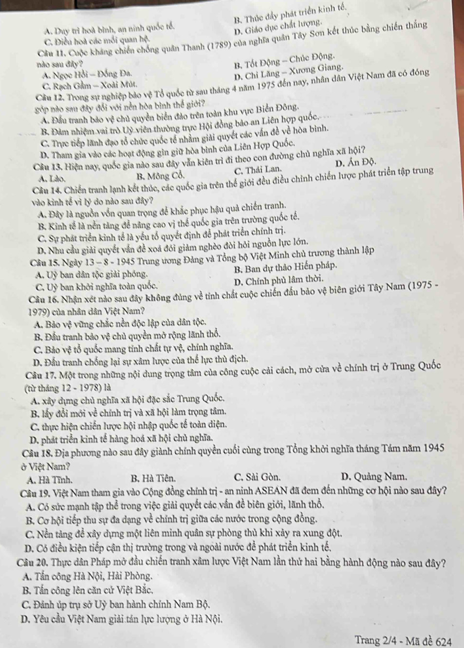 B. Thúc đẩy phát triển kinh tế,
A. Duy trì hoà bình, an ninh quốc tổ.
D. Giáo dục chất lượng.
Câu 11. Cuộc kháng chiến chống quân Thanh (1789) của nghĩa quân Tây Sơn kết thúc bằng chiến thắng
C. Điều hoà các mỗi quan hệ.
nào sau đây?
B. Tốt Động - Chúc Động.
A. Ngọc Hồi - Đồng Đa.
D. Chỉ Lăng - Xương Giang.
C. Rạch Gầm - Xoài Mút.
Cầu 12. Trong sự nghiệp bảo vệ Tổ quốc từ sau tháng 4 năm 1975 đến nay, nhân dân Việt Nam đã có đóng
góp nào sau đây đổi với nền hòa bình thế giới?
A. Đầu tranh bảo vệ chủ quyền biển đảo trên toàn khu vực Biển Đông.
B. Đảm nhiệm vai trò Uỷ viên thường trực Hội đồng bảo an Liên hợp quốc,
C. Trực tiếp lãnh đạo tổ chức quốc tế nhãm giải quyết các vấn đề về hòa bình.
D. Tham gia vào các hoạt động gin giữ hòa bình của Liên Hợp Quốc.
Cầu 13. Hiện nay, quốc gia nào sau đây văn kiên trì đi theo con đường chủ nghĩa xã hội?
A. Lào.
B. Mông Cổ. C. Thái Lan. D. Ấn Độ.
Cầu 14. Chiến tranh lạnh kết thúc, các quốc gia trên thể giới đều điều chinh chiến lược phát triển tập trung
vào kinh tế vì lý do nào sau đây?
A. Đây là nguồn vốn quan trọng để khắc phục hậu quả chiến tranh.
B. Kinh tế là nền tảng đề nâng cao vị thế quốc gia trên trường quốc tế,
C. Sự phát triển kinh tế là yếu tố quyết định để phát triển chính trị.
D. Nhu cầu giải quyết vấn đề xoá đói giảm nghèo đòi hỏi nguồn lực lớn.
Cầu 15. Ngày 13 - 8 - 1945 Trung ương Đảng và Tổng bộ Việt Minh chủ trương thành lập
A. Uỷ ban dân tộc giải phóng. B. Ban dự thảo Hiến pháp.
C. Uỷ ban khởi nghĩa toàn quốc. D. Chính phủ lâm thời.
Câu 16. Nhận xét nào sau đây không đủng về tính chất cuộc chiến đấu bảo vệ biên giới Tây Nam (1975 -
1979) của nhân dân Việt Nam?
A. Bảo vệ vững chắc nền độc lập của dân tộc.
B. Đấu tranh bảo vệ chủ quyền mở rộng lãnh thổ.
C. Bảo vệ tổ quốc mang tính chất tự vệ, chính nghĩa.
D. Đấu tranh chống lại sự xâm lược của thế lực thù địch.
Câu 17. Một trong những nội dung trọng tâm của công cuộc cải cách, mở cửa về chính trị ở Trung Quốc
(từ tháng 12 - 1978) là
A. xây dựng chủ nghĩa xã hội đặc sắc Trung Quốc.
B. lấy đổi mới về chính trị và xã hội làm trọng tâm.
C. thực hiện chiến lược hội nhập quốc tế toàn diện.
D. phát triển kinh tế hàng hoá xã hội chủ nghĩa.
Câu 18. Địa phương nào sau đây giành chính quyền cuối cùng trong Tổng khởi nghĩa tháng Tám năm 1945
ở Việt Nam?
A. Hà Tĩnh. B. Hà Tiên, C. Sài Gòn. D. Quảng Nam.
Câu 19. Việt Nam tham gia vào Cộng đồng chính trị - an ninh ASEAN đã đem đến những cơ hội nào sau đây?
A. Có sức mạnh tập thể trong việc giải quyết các vấn đề biên giới, lãnh thổ.
B. Cơ hội tiếp thu sự đa dạng về chính trị giữa các nước trong cộng đồng.
C. Nền tảng để xây dựng một liên minh quân sự phòng thủ khi xảy ra xung đột.
D. Có điều kiện tiếp cận thị trường trong và ngoài nước để phát triển kinh tế,
Câu 20. Thực dân Pháp mở đầu chiến tranh xâm lược Việt Nam lần thứ hai bằng hành động nào sau đây?
A. Tấn công Hà Nội, Hải Phòng.
B. Tấn công lên căn cứ Việt Bắc.
C. Đánh úp trụ sở Uỳ ban hành chính Nam Bộ.
D. Yêu cầu Việt Nam giải tán lực lượng ở Hà Nội.
Trang 2/4 - Mã đề 624